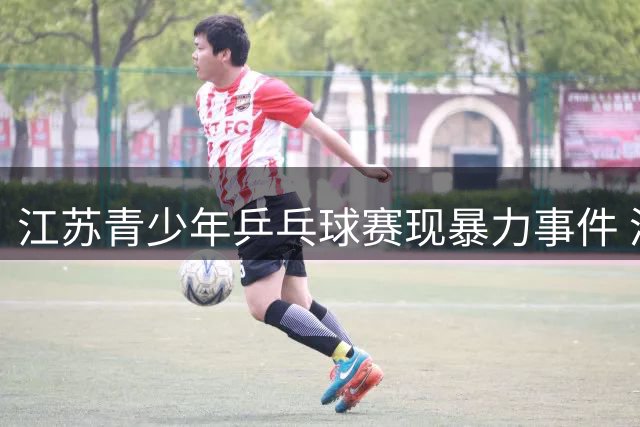 江苏青少年乒乓球赛现暴力事件 涉事选手遭禁赛一年重罚