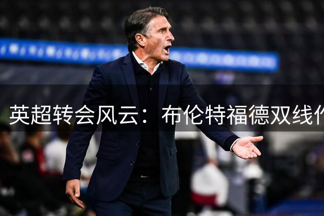 英超转会风云：布伦特福德双线作战 桑加雷争夺战白热化